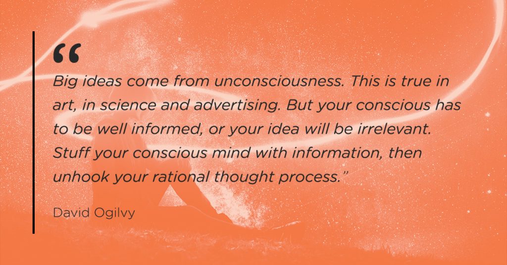 “Big ideas come from unconsciousness. This is true in art, in science and advertising. But your conscious has to be well informed, or your idea will be irrelevant.  Stuff your conscious mind with information, then unhook your rational thought process.”